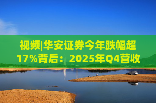 视频|华安证券今年跌幅超17%背后：2025年Q4营收腰斩，多项指标显颓势