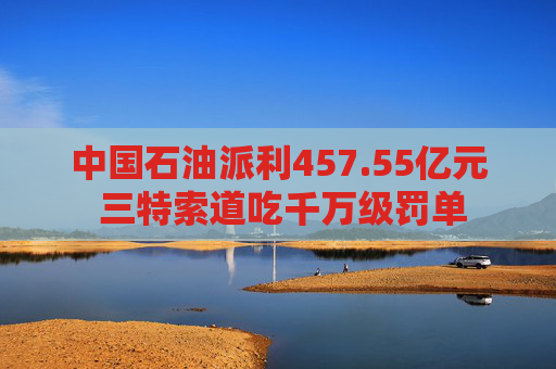 中国石油派利457.55亿元 三特索道吃千万级罚单  第1张