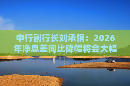 中行副行长刘承钢：2026年净息差同比降幅将会大幅收窄，净利息收入有望实现正增长