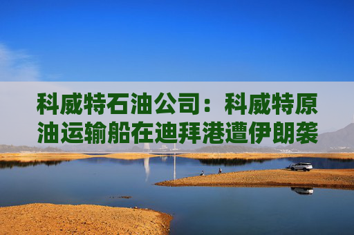 科威特石油公司：科威特原油运输船在迪拜港遭伊朗袭击