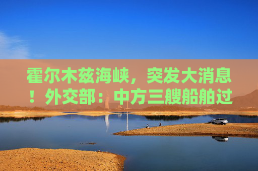 霍尔木兹海峡，突发大消息！外交部：中方三艘船舶过航  第1张