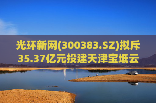 光环新网(300383.SZ)拟斥35.37亿元投建天津宝坻云计算基地三期项目