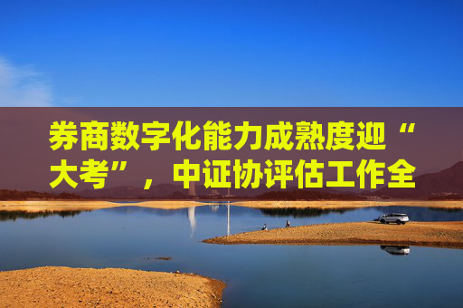 券商数字化能力成熟度迎“大考”，中证协评估工作全面启动