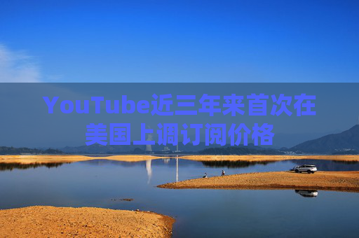 YouTube近三年来首次在美国上调订阅价格