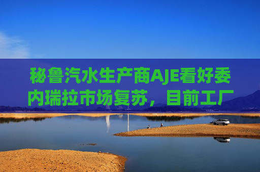 秘鲁汽水生产商AJE看好委内瑞拉市场复苏，目前工厂产能利用率仅为5%-10%