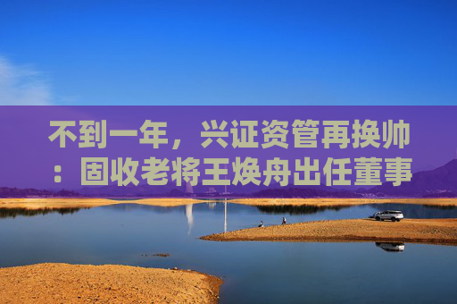 不到一年，兴证资管再换帅：固收老将王焕舟出任董事长  第1张