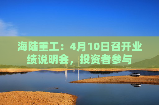 海陆重工：4月10日召开业绩说明会，投资者参与