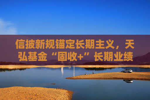 信披新规锚定长期主义，天弘基金“固收+”长期业绩稳居行业前列