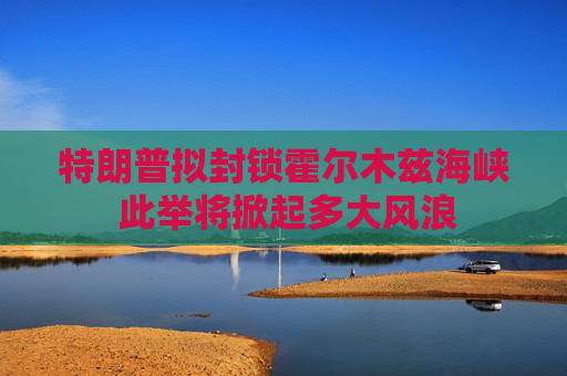 特朗普拟封锁霍尔木兹海峡 此举将掀起多大风浪