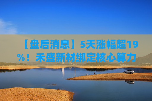 【盘后消息】5天涨幅超19%！禾盛新材绑定核心算力卡位AI Agent新时代  第1张