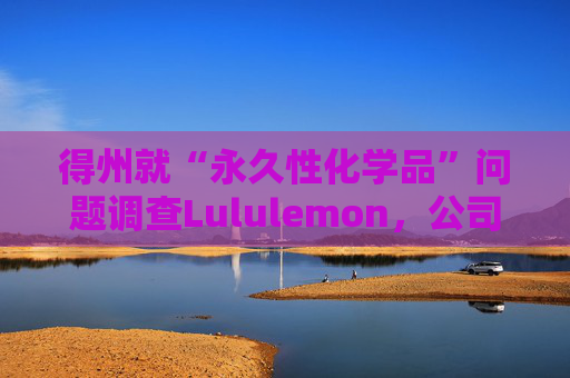 得州就“永久性化学品”问题调查Lululemon，公司称已停止使用