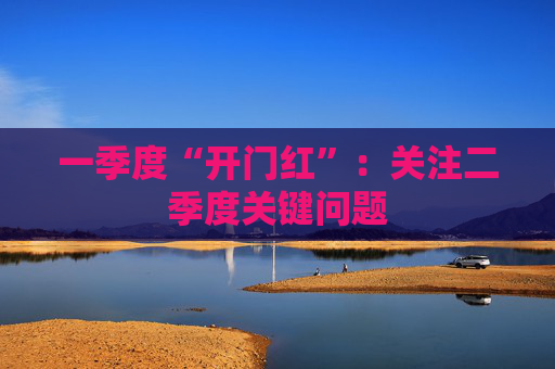 一季度“开门红”：关注二季度关键问题