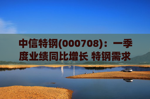 中信特钢(000708)：一季度业绩同比增长 特钢需求前景向好  第1张