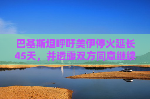 巴基斯坦呼吁美伊停火延长45天，并透露双方同意继续谈判