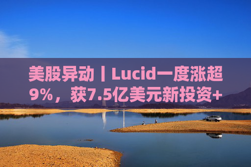 美股异动丨Lucid一度涨超9%，获7.5亿美元新投资+扩大与优步合作