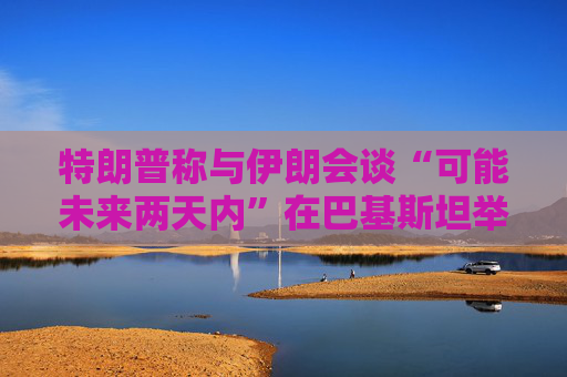 特朗普称与伊朗会谈“可能未来两天内”在巴基斯坦举行