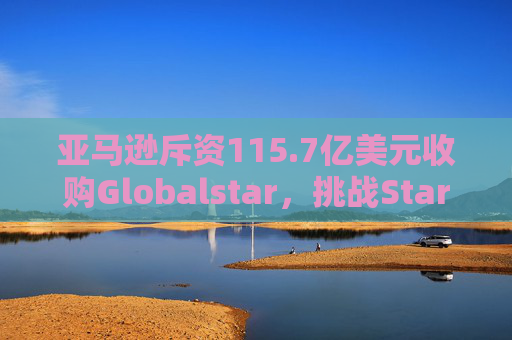 亚马逊斥资115.7亿美元收购Globalstar，挑战Starlink