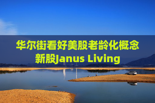 华尔街看好美股老龄化概念新股Janus Living  第1张