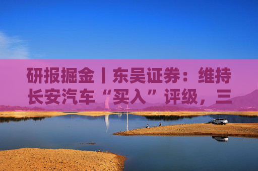 研报掘金丨东吴证券：维持长安汽车“买入”评级，三大计划稳步推进