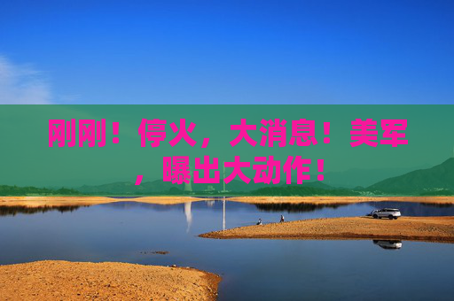 刚刚！停火，大消息！美军，曝出大动作！