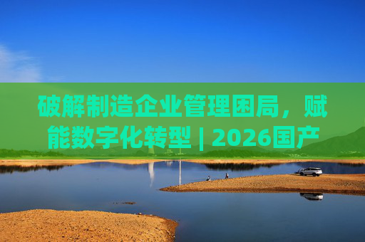 破解制造企业管理困局，赋能数字化转型 | 2026国产生产管理型ERP软件综合排名