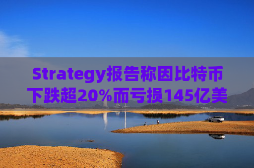 Strategy报告称因比特币下跌超20%而亏损145亿美元 将继续增持并调整融资方式