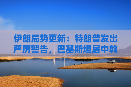 伊朗局势更新：特朗普发出严厉警告，巴基斯坦居中斡旋