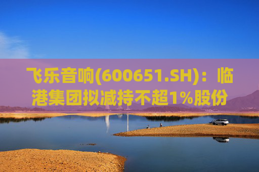 飞乐音响(600651.SH)：临港集团拟减持不超1%股份