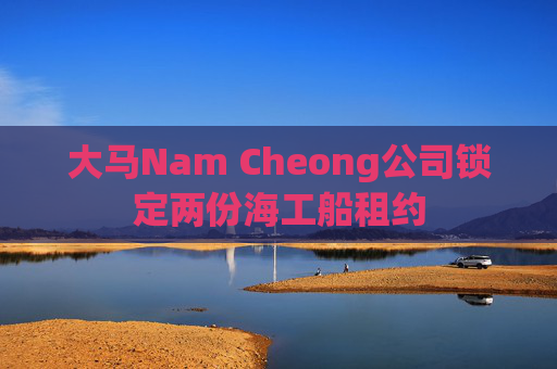 大马Nam Cheong公司锁定两份海工船租约