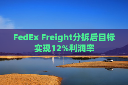 FedEx Freight分拆后目标实现12%利润率