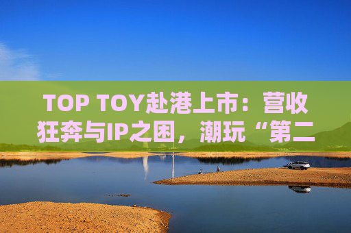TOP TOY赴港上市：营收狂奔与IP之困，潮玩“第二极”如何穿越估值迷局？