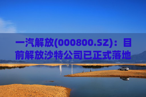 一汽解放(000800.SZ)：目前解放沙特公司已正式落地