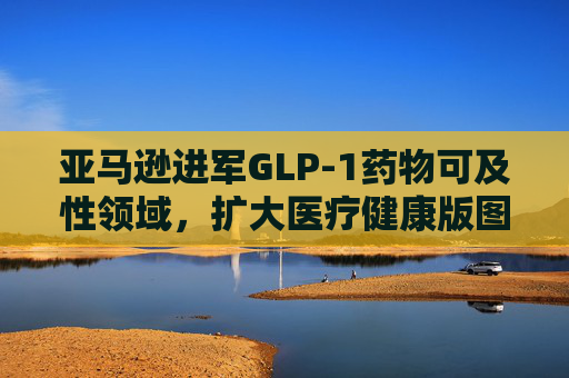 亚马逊进军GLP-1药物可及性领域，扩大医疗健康版图