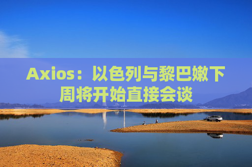 Axios：以色列与黎巴嫩下周将开始直接会谈