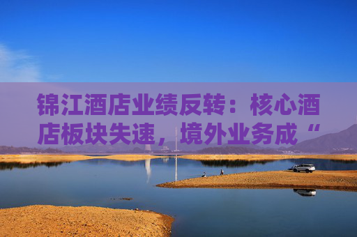 锦江酒店业绩反转：核心酒店板块失速，境外业务成“失血”黑洞