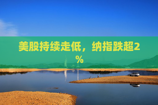 美股持续走低，纳指跌超2%