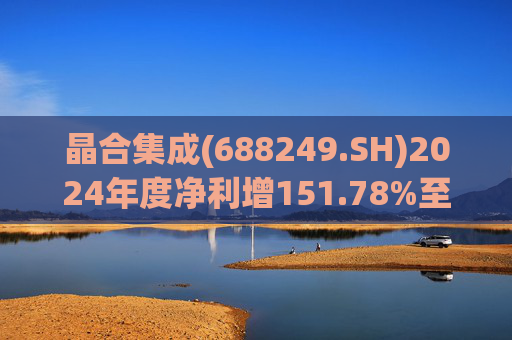 晶合集成(688249.SH)2024年度净利增151.78%至5.33亿元  拟10派1元
