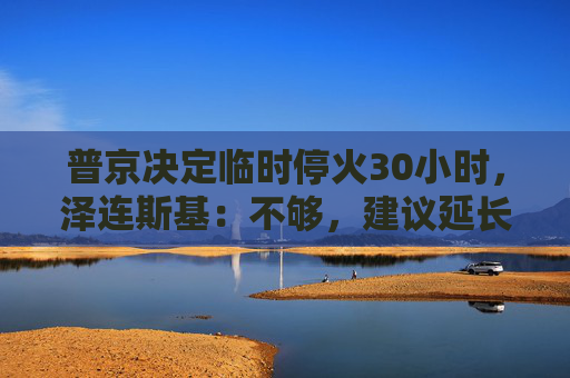 普京决定临时停火30小时，泽连斯基：不够，建议延长停火至30天