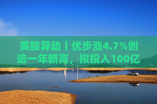 美股异动丨优步涨4.7%创逾一年新高，拟投入100亿美元押注Robotaxi