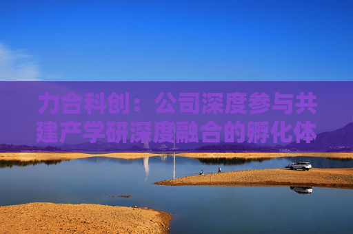 力合科创：公司深度参与共建产学研深度融合的孵化体系