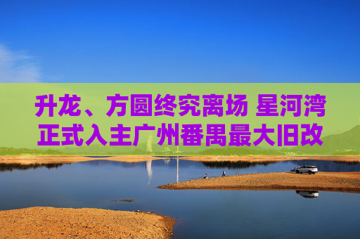 升龙、方圆终究离场 星河湾正式入主广州番禺最大旧改