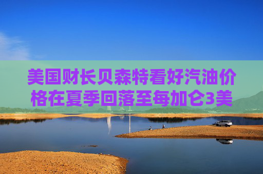 美国财长贝森特看好汽油价格在夏季回落至每加仑3美元