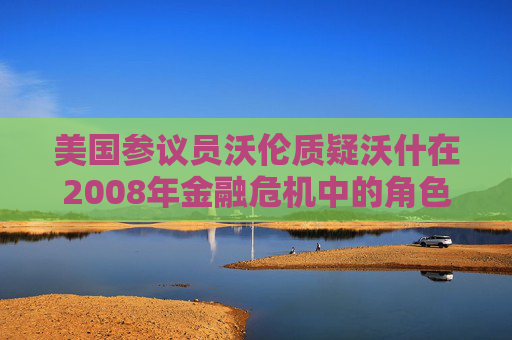 美国参议员沃伦质疑沃什在2008年金融危机中的角色