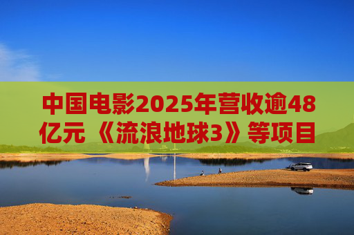 中国电影2025年营收逾48亿元 《流浪地球3》等项目正在开发中