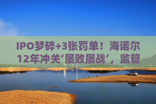 IPO梦碎+3张罚单!海诺尔12年冲关‘屡败屡战’,监管铁腕追责释放什么信号?
