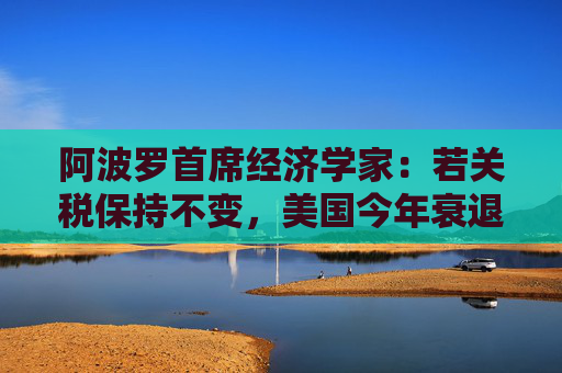 阿波罗首席经济学家：若关税保持不变，美国今年衰退概率高达90%