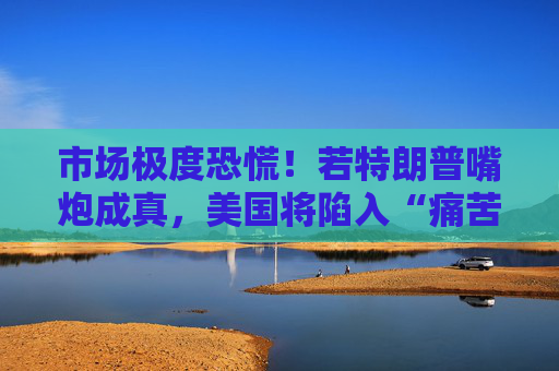 市场极度恐慌!若特朗普嘴炮成真,美国将陷入“痛苦漩涡”