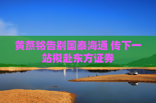 黄燕铭告别国泰海通 传下一站拟赴东方证券