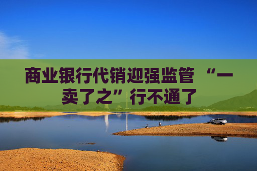 商业银行代销迎强监管 “一卖了之”行不通了  第1张