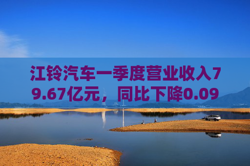 江铃汽车一季度营业收入79.67亿元，同比下降0.09%